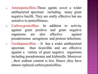 a. Aminopenicillins-These agents cover a wider
antibacterial spectrum including many gram
negative bacilli. They are orally effective but are
sensitive to penicillinases.
b. Carboxypenicillins- In addition to activity
against gram positive and gram negative
organisms are also effective against
pseudomonas aeruginosa and proteus infections
c. Ureidopenicillins – It has a wider antibacterial
spectrum than ticarcillin and are effective
against a variety of gram negative organisms
including pseudomonas and klebsiella .Moreover
, their sodium content is low. Hence ,they have
almost replaced carboxypenicillins.
 