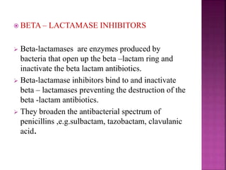  BETA – LACTAMASE INHIBITORS
 Beta-lactamases are enzymes produced by
bacteria that open up the beta –lactam ring and
inactivate the beta lactam antibiotics.
 Beta-lactamase inhibitors bind to and inactivate
beta – lactamases preventing the destruction of the
beta -lactam antibiotics.
 They broaden the antibacterial spectrum of
penicillins ,e.g.sulbactam, tazobactam, clavulanic
acid.
 