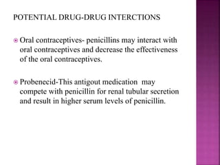 POTENTIAL DRUG-DRUG INTERCTIONS
 Oral contraceptives- penicillins may interact with
oral contraceptives and decrease the effectiveness
of the oral contraceptives.
 Probenecid-This antigout medication may
compete with penicillin for renal tubular secretion
and result in higher serum levels of penicillin.
 