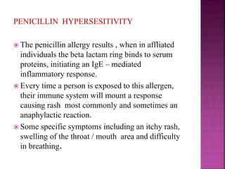 PENICILLIN HYPERSESITIVITY
 The penicillin allergy results , when in affliated
individuals the beta lactam ring binds to serum
proteins, initiating an IgE – mediated
inflammatory response.
 Every time a person is exposed to this allergen,
their immune system will mount a response
causing rash most commonly and sometimes an
anaphylactic reaction.
 Some specific symptoms including an itchy rash,
swelling of the throat / mouth area and difficulty
in breathing.
 