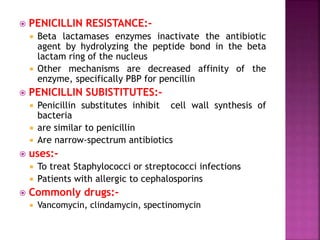  PENICILLIN RESISTANCE:-
 Beta lactamases enzymes inactivate the antibiotic
agent by hydrolyzing the peptide bond in the beta
lactam ring of the nucleus
 Other mechanisms are decreased affinity of the
enzyme, specifically PBP for pencillin
 PENICILLIN SUBISTITUTES:-
 Penicillin substitutes inhibit cell wall synthesis of
bacteria
 are similar to penicillin
 Are narrow-spectrum antibiotics
 uses:-
 To treat Staphylococci or streptococci infections
 Patients with allergic to cephalosporins
 Commonly drugs:-
 Vancomycin, clindamycin, spectinomycin
 