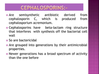  Are semisynthetic antibiotic derived from
cephalosporin C, which is produced from
cephalosporium acremonium.
 Cephalosporins have beta-lactam ring structure
that interferes with synthesis off the bacterial cell
wall
 So are bactericidal
 Are grouped into generations by their antimicrobial
properties.
 Newer generations has a broad spectrum of activity
than the one before
 