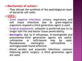  Mechanism of action:-
 They disrupt the synthesis of the peptidoglycan layer
of bacterial cell walls.
 USES:-
 Gram negative infections: urinary, respiratory, and
soft tissue infections due to gram-negative
organisms respond-a third generation agent is used.
 Surgical prophylaxis: cefazolin is preferred due to its
longer half-life and better tissue penetrability.
 Meningitis: due to H influenzae, N-meningitidis and
pneumoniae-third generation agents are useful-
cefotaxime or ceftriaxone may be used.
Pseudomonas memingitis- ceftrazidime +
aminoglycoside found effective.
 Mixed aerobic and anaerobic infections: common
following pelvic surgery- a third generation agent
are used.
 
