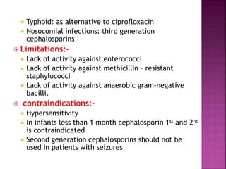  Typhoid: as alternative to ciprofloxacin
 Nosocomial infections: third generation
cephalosporins
 Limitations:-
 Lack of activity against enterococci
 Lack of activity against methicillin – resistant
staphylococci
 Lack of activity against anaerobic gram-negative
bacilli.
 contraindications:-
 Hypersensitivity
 In infants less than 1 month cephalosporin 1st and 2nd
is contraindicated
 Second generation cephalosporins should not be
used in patients with seizures
 