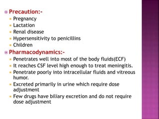  Precaution:-
 Pregnancy
 Lactation
 Renal disease
 Hypersensitivity to penicillins
 Children
 Pharmacodynamics:-
 Penetrates well into most of the body fluids(ECF)
 It reaches CSF level high enough to treat meningitis.
 Penetrate poorly into intracellular fluids and vitreous
humor.
 Excreted primarily in urine which require dose
adjustment
 Few drugs have biliary excretion and do not require
dose adjustment
 