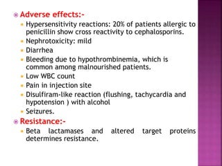  Adverse effects:-
 Hypersensitivity reactions: 20% of patients allergic to
penicillin show cross reactivity to cephalosporins.
 Nephrotoxicity: mild
 Diarrhea
 Bleeding due to hypothrombinemia, which is
common among malnourished patients.
 Low WBC count
 Pain in injection site
 Disulfiram-like reaction (flushing, tachycardia and
hypotension ) with alcohol
 Seizures.
 Resistance:-
 Beta lactamases and altered target proteins
determines resistance.
 