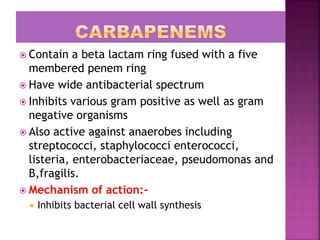  Contain a beta lactam ring fused with a five
membered penem ring
 Have wide antibacterial spectrum
 Inhibits various gram positive as well as gram
negative organisms
 Also active against anaerobes including
streptococci, staphylococci enterococci,
listeria, enterobacteriaceae, pseudomonas and
B,fragilis.
 Mechanism of action:-
 Inhibits bacterial cell wall synthesis
 