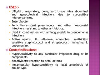  USES:-
 UTI,skin, respiratory, bone, soft tissue intra abdominal
and gynecological infections due to susceptible
microorganisms.
 Enterobacter
 Penicillin-resistant pneumococci and other nosocomial
infections resistant to other antibiotics.
 Used in combination with aminoglycoside in pseudomonas
infections
 Active against: H. influenza, anaerobes,, methicillin
sensitive staphylococci and streptococci, including S.
pneumoniae.
 Contraindications:-
 Hypersensitivity to any particular imipenem drug or its
components
 Anaphylactic reaction to beta-lactams
 Intramuscular hypersensitivity to local anesthetic of
amide type.
 