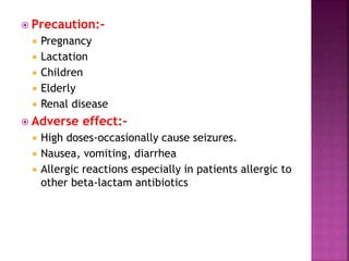  Precaution:-
 Pregnancy
 Lactation
 Children
 Elderly
 Renal disease
 Adverse effect:-
 High doses-occasionally cause seizures.
 Nausea, vomiting, diarrhea
 Allergic reactions especially in patients allergic to
other beta-lactam antibiotics
 