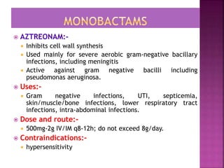  AZTREONAM:-
 Inhibits cell wall synthesis
 Used mainly for severe aerobic gram-negative bacillary
infections, including meningitis
 Active against gram negative bacilli including
pseudomonas aeruginosa.
 Uses:-
 Gram negative infections, UTI, septicemia,
skin/muscle/bone infections, lower respiratory tract
infections, intra-abdominal infections.
 Dose and route:-
 500mg-2g IV/IM q8-12h; do not exceed 8g/day.
 Contraindications:-
 hypersensitivity
 