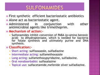  First synthetic efficient bacteriostatic antibiotics
 Alone act as bacteriostatic agent.
 Administered in conjunction with other
antimicrobial agents like trimethoprim.
 Mechanism of action:-
 Sulfonamides inhibit conversion of PABA (p=amino benzoic
acid) to dihydropteroate, which is needed for bacteria
for folate synthesis and ultimately purine and DNA
synthesis.
 Classification:-
 Short acting: sulfisoxazole, sulfadiazine
 Intermediate acting: sulfamethoxazole
 Long acting: sulfamethoxypyridazine, sulfadoxine.
 Oral nonabsorbable: sulfasalazine
 Topical use: sulfacetamide,mefenide silver sulfadiazine.
 