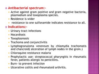  Antibacterial spectrum:-
 Active against gram positive and gram negative bacteria,
plasmodium and toxoplasma species.
 Residence is wider
 resistance to one sulfonamide indicates resistance to all.
 Indications:-
 Urinary tract infections
 Nocardiosis
 Toxoplasmosis
 Trachoma and conjunctivitis
 Lymphogranuloma venereum by chlamydia trachomatis
and chancroid( alceration of lymph nodes in the groin.)
 Chloroquine resistance malaria
 Prophylactic use: streptococcal pharyngitis in rheumatic
fever, patients allergic to penicillins.
 Burn- to prevent infection
 Ulcerative colitis and rheumatoid arthritis.
 