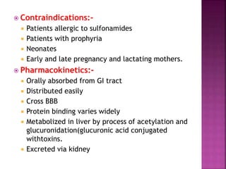  Contraindications:-
 Patients allergic to sulfonamides
 Patients with prophyria
 Neonates
 Early and late pregnancy and lactating mothers.
 Pharmacokinetics:-
 Orally absorbed from GI tract
 Distributed easily
 Cross BBB
 Protein binding varies widely
 Metabolized in liver by process of acetylation and
glucuronidation(glucuronic acid conjugated
withtoxins.
 Excreted via kidney
 