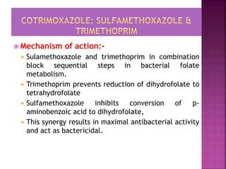  Mechanism of action:-
 Sulamethoxazole and trimethoprim in combination
block sequential steps in bacterial folate
metabolism.
 Trimethoprim prevents reduction of dihydrofolate to
tetrahydrofolate
 Sulfamethoxazole inhibits conversion of p-
aminobenzoic acid to dihydrofolate,
 This synergy results in maximal antibacterial activity
and act as bactericidal.
 