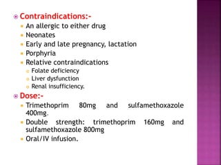  Contraindications:-
 An allergic to either drug
 Neonates
 Early and late pregnancy, lactation
 Porphyria
 Relative contraindications
 Folate deficiency
 Liver dysfunction
 Renal insufficiency.
 Dose:-
 Trimethoprim 80mg and sulfamethoxazole
400mg.
 Double strength: trimethoprim 160mg and
sulfamethoxazole 800mg
 Oral/IV infusion.
 