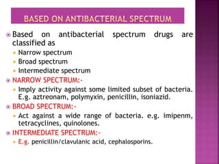  Based on antibacterial spectrum drugs are
classified as
 Narrow spectrum
 Broad spectrum
 Intermediate spectrum
 NARROW SPECTRUM:-
 Imply activity against some limited subset of bacteria.
E.g. aztreonam, polymyxin, penicillin, isoniazid.
 BROAD SPECTRUM:-
 Act against a wide range of bacteria. e.g. imipenm,
tetracyclines, quinolones.
 INTERMEDIATE SPECTRUM:-
 E.g. penicillin/clavulanic acid, cephalosporins.
 