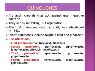  Are antimicrobials that act against gram-negative
bacteria
 They act by inhibiting DNA replication.
 The first quinolone, nalidixic acid, was introduced
in 1962.
 Other quinolones include oxalinic acid and cinoxacin
 Classification:-
 First generation: nalidixic acid, cinoxacin
 Second generation: norfloxacin, ciprofloxacin,
lomefloxacin, ofloxacin, levofloxacin
 Third generation: sparfloxacin, gatifloxacin,
grepafloxacin
 Fourth generation: trovafloxacin, moxifloxacin,
gemifloxacin.
 