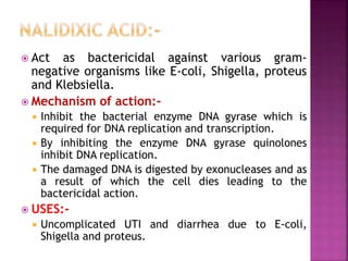  Act as bactericidal against various gram-
negative organisms like E-coli, Shigella, proteus
and Klebsiella.
 Mechanism of action:-
 Inhibit the bacterial enzyme DNA gyrase which is
required for DNA replication and transcription.
 By inhibiting the enzyme DNA gyrase quinolones
inhibit DNA replication.
 The damaged DNA is digested by exonucleases and as
a result of which the cell dies leading to the
bactericidal action.
 USES:-
 Uncomplicated UTI and diarrhea due to E-coli,
Shigella and proteus.
 