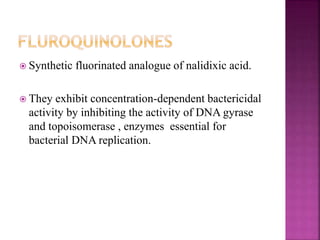  Synthetic fluorinated analogue of nalidixic acid.
 They exhibit concentration-dependent bactericidal
activity by inhibiting the activity of DNA gyrase
and topoisomerase , enzymes essential for
bacterial DNA replication.
 