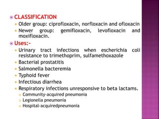  CLASSIFICATION
 Older group: ciprofloxacin, norfloxacin and ofloxacin
 Newer group: gemifloxacin, levofloxacin and
moxifloxacin.
 Uses:-
 Urinary tract infections when escherichia coli
resistance to trimethoprim, sulfamethoxazole
 Bacterial prostatitis
 Salmonella bacteremia
 Typhoid fever
 Infectious diarrhea
 Respiratory infections unresponsive to beta lactams.
 Community-acquired pneumonia
 Legionella pneumonia
 Hospital-acquiredpneumonia
 