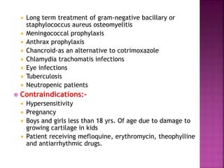 Long term treatment of gram-negative bacillary or
staphylococcus aureus osteomyelitis
 Meningococcal prophylaxis
 Anthrax prophylaxis
 Chancroid-as an alternative to cotrimoxazole
 Chlamydia trachomatis infections
 Eye infections
 Tuberculosis
 Neutropenic patients
 Contraindications:-
 Hypersensitivity
 Pregnancy
 Boys and girls less than 18 yrs. Of age due to damage to
growing cartilage in kids
 Patient receiving mefloquine, erythromycin, theophylline
and antiarrhythmic drugs.
 