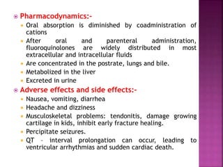  Pharmacodynamics:-
 Oral absorption is diminished by coadministration of
cations
 After oral and parenteral administration,
fluoroquinolones are widely distributed in most
extracellular and intracellular fluids
 Are concentrated in the postrate, lungs and bile.
 Metabolized in the liver
 Excreted in urine
 Adverse effects and side effects:-
 Nausea, vomiting, diarrhea
 Headache and dizziness
 Musculoskeletal problems: tendonitis, damage growing
cartilage in kids, inhibit early fracture healing.
 Percipitate seizures.
 QT – interval prolongation can occur, leading to
ventricular arrhythmias and sudden cardiac death.
 