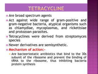 Are broad spectrum agents
 Act against wide range of gram-positive and
gram-negative bacteria, atypical organisms such
as chlamydiae, mycoplasmas, and rickettsiae
and protozoan parasites.
 Tetracyclines were derived from streptomyces
species
 Newer derivatives are semisynthetic.
 Mechanism of action:-
 Are bacteeriostatic antibiotics that bind to the 30s
subunit of the ribosome and prevent the binding of
tRNA to the ribosome, thus inhibiting bacteria
protein synthesis
 
