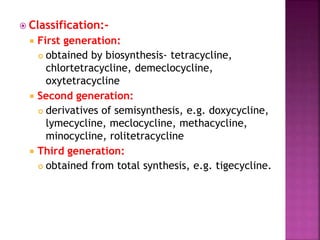  Classification:-
 First generation:
 obtained by biosynthesis- tetracycline,
chlortetracycline, demeclocycline,
oxytetracycline
 Second generation:
 derivatives of semisynthesis, e.g. doxycycline,
lymecycline, meclocycline, methacycline,
minocycline, rolitetracycline
 Third generation:
 obtained from total synthesis, e.g. tigecycline.
 
