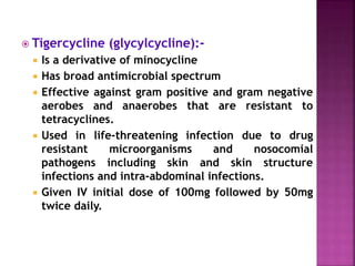  Tigercycline (glycylcycline):-
 Is a derivative of minocycline
 Has broad antimicrobial spectrum
 Effective against gram positive and gram negative
aerobes and anaerobes that are resistant to
tetracyclines.
 Used in life-threatening infection due to drug
resistant microorganisms and nosocomial
pathogens including skin and skin structure
infections and intra-abdominal infections.
 Given IV initial dose of 100mg followed by 50mg
twice daily.
 