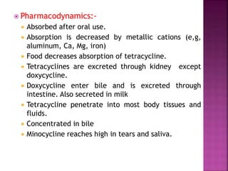  Pharmacodynamics:-
 Absorbed after oral use.
 Absorption is decreased by metallic cations (e,g,
aluminum, Ca, Mg, iron)
 Food decreases absorption of tetracycline.
 Tetracyclines are excreted through kidney except
doxycycline.
 Doxycycline enter bile and is excreted through
intestine. Also secreted in milk
 Tetracycline penetrate into most body tissues and
fluids.
 Concentrated in bile
 Minocycline reaches high in tears and saliva.
 