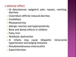  Adverse effect
 GI disturbances: epigastric pain, nausea, vomiting,
diarrhea.
 Clostridium difficile induced diarrhea
 Candidiasis
 Photosensitivity
 Allergic reaction and hypersensitivity
 Bone and dental effects in children
 Fatty liver
 Vestibular dysfunction
 In infants may cause idiopathic intracranial
hypertension and bulging fontanels
 Pseudomembranous enterocolitis
 Superinfections.
 