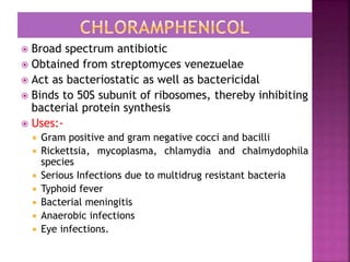  Broad spectrum antibiotic
 Obtained from streptomyces venezuelae
 Act as bacteriostatic as well as bactericidal
 Binds to 50S subunit of ribosomes, thereby inhibiting
bacterial protein synthesis
 Uses:-
 Gram positive and gram negative cocci and bacilli
 Rickettsia, mycoplasma, chlamydia and chalmydophila
species
 Serious Infections due to multidrug resistant bacteria
 Typhoid fever
 Bacterial meningitis
 Anaerobic infections
 Eye infections.
 
