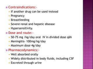 Contraindications:-
 If another drug can be used instead
 Pregnancy
 Breastfeeding
 Severe renal and hepatic disease
 Hypersensitivity.
 Dose and route:-
 50-75 mg /kg/day oral IV in divided dose q6h
 Meningitis- 100mg/kg/day
 Maximum dose 4g/day
 Pharmacodynamics:-
 Well absorbed orally
 Widely distributed in body fluids, including CSF
 Excreted through urine
 