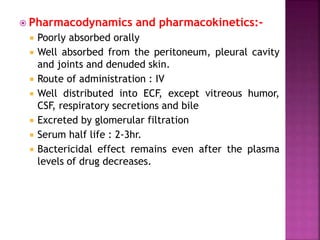  Pharmacodynamics and pharmacokinetics:-
 Poorly absorbed orally
 Well absorbed from the peritoneum, pleural cavity
and joints and denuded skin.
 Route of administration : IV
 Well distributed into ECF, except vitreous humor,
CSF, respiratory secretions and bile
 Excreted by glomerular filtration
 Serum half life : 2-3hr.
 Bactericidal effect remains even after the plasma
levels of drug decreases.
 
