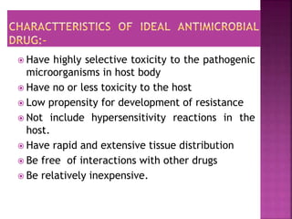  Have highly selective toxicity to the pathogenic
microorganisms in host body
 Have no or less toxicity to the host
 Low propensity for development of resistance
 Not include hypersensitivity reactions in the
host.
 Have rapid and extensive tissue distribution
 Be free of interactions with other drugs
 Be relatively inexpensive.
 