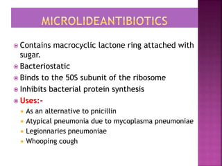  Contains macrocyclic lactone ring attached with
sugar.
 Bacteriostatic
 Binds to the 50S subunit of the ribosome
 Inhibits bacterial protein synthesis
 Uses:-
 As an alternative to pnicillin
 Atypical pneumonia due to mycoplasma pneumoniae
 Legionnaries pneumoniae
 Whooping cough
 