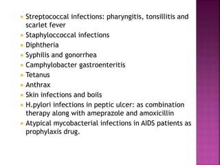  Streptococcal infections: pharyngitis, tonsillitis and
scarlet fever
 Staphyloccoccal infections
 Diphtheria
 Syphilis and gonorrhea
 Camphylobacter gastroenteritis
 Tetanus
 Anthrax
 Skin infections and boils
 H.pylori infections in peptic ulcer: as combination
therapy along with ameprazole and amoxicillin
 Atypical mycobacterial infections in AIDS patients as
prophylaxis drug.
 