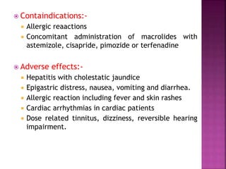  Containdications:-
 Allergic reaactions
 Concomitant administration of macrolides with
astemizole, cisapride, pimozide or terfenadine
 Adverse effects:-
 Hepatitis with cholestatic jaundice
 Epigastric distress, nausea, vomiting and diarrhea.
 Allergic reaction including fever and skin rashes
 Cardiac arrhythmias in cardiac patients
 Dose related tinnitus, dizziness, reversible hearing
impairment.
 