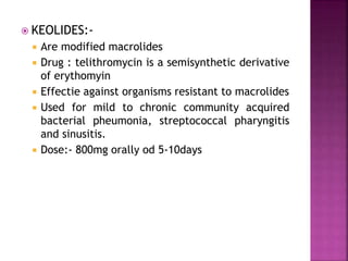  KEOLIDES:-
 Are modified macrolides
 Drug : telithromycin is a semisynthetic derivative
of erythomyin
 Effectie against organisms resistant to macrolides
 Used for mild to chronic community acquired
bacterial pheumonia, streptococcal pharyngitis
and sinusitis.
 Dose:- 800mg orally od 5-10days
 