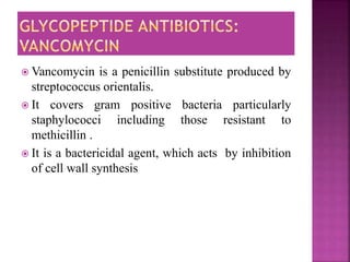  Vancomycin is a penicillin substitute produced by
streptococcus orientalis.
 It covers gram positive bacteria particularly
staphylococci including those resistant to
methicillin .
 It is a bactericidal agent, which acts by inhibition
of cell wall synthesis
 