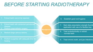 BEFORE STARTING RADIOTHERAPY
1. Extract teeth cannot be repaired
2. Extract teeth with advanced periodontal
disease
3. Perform preprosthetic surgery
4. Restore large carious lesions
5. Perform surgeries with adequate time for
healing
Management
6. Establish good oral hygiene
7. Start daily prescription strength fluoride
application with use of a flexible tray.
8. Treat endodontically or extract
nonvital teeth
9. Treat chronic tooth, and jaw infections
 
