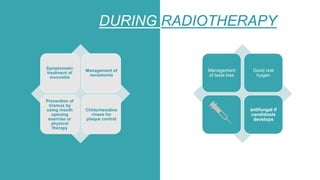 DURING RADIOTHERAPY
Symptomatic
treatment of
mucositis
Management of
xerostomia
Prevention of
trismus by
using mouth
opening
exercise or
physical
therapy
Chhlorhexidine
rinses for
plaque control
Management
of taste loss
Good oral
hyigen
antifungal if
candidosis
develops
 