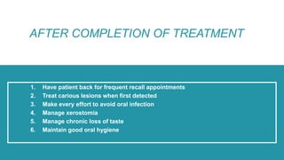 1. Have patient back for frequent recall appointments
2. Treat carious lesions when first detected
3. Make every effort to avoid oral infection
4. Manage xerostomia
5. Manage chronic loss of taste
6. Maintain good oral hygiene
AFTER COMPLETION OF TREATMENT
 