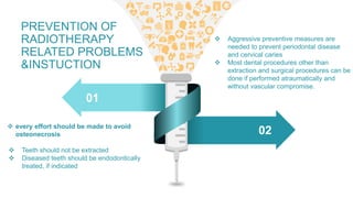 01
02 every effort should be made to avoid
osteonecrosis
 Teeth should not be extracted
 Diseased teeth should be endodontically
treated, if indicated
 Aggressive preventive measures are
needed to prevent periodontal disease
and cervical caries
 Most dental procedures other than
extraction and surgical procedures can be
done if performed atraumatically and
without vascular compromise.
PREVENTION OF
RADIOTHERAPY
RELATED PROBLEMS
&INSTUCTION
 