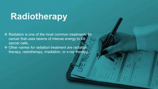 Radiotherapy
 Radiation is one of the most common treatments for
cancer that uses beams of intense energy to kill
cancer cells.
 Other names for radiation treatment are radiation
therapy, radiotherapy, irradiation, or x-ray therapy.
 