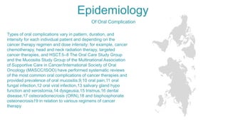 Epidemiology
Types of oral complications vary in pattern, duration, and
intensity for each individual patient and depending on the
cancer therapy regimen and dose intensity: for example, cancer
chemotherapy, head and neck radiation therapy, targeted
cancer therapies, and HSCT.5–8 The Oral Care Study Group
and the Mucositis Study Group of the Multinational Association
of Supportive Care in Cancer/International Society of Oral
Oncology (MASCC/ISOO) have performed systematic reviews
of the most common oral complications of cancer therapies and
provided prevalence of oral mucositis,9,10 oral pain,11 oral
fungal infection,12 oral viral infection,13 salivary gland hypo
function and xerostomia,14 dysgeusia,15 trismus,16 dental
disease,17 osteoradionecrosis (ORN),18 and bisphosphonate
osteonecrosis19 in relation to various regimens of cancer
therapy
Of Oral Complication
 