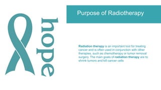 Purpose of Radiotherapy
Radiation therapy is an important tool for treating
cancer and is often used in conjunction with other
therapies, such as chemotherapy or tumor removal
surgery. The main goals of radiation therapy are to
shrink tumors and kill cancer cells
 