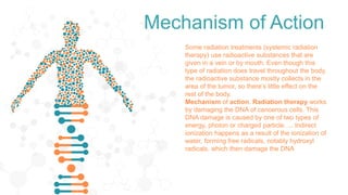Mechanism of Action
Some radiation treatments (systemic radiation
therapy) use radioactive substances that are
given in a vein or by mouth. Even though this
type of radiation does travel throughout the body,
the radioactive substance mostly collects in the
area of the tumor, so there’s little effect on the
rest of the body.
Mechanism of action. Radiation therapy works
by damaging the DNA of cancerous cells. This
DNA damage is caused by one of two types of
energy, photon or charged particle. ... Indirect
ionization happens as a result of the ionization of
water, forming free radicals, notably hydroxyl
radicals, which then damage the DNA
 