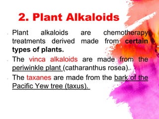 2. Plant Alkaloids
× Plant alkaloids are chemotherapy
treatments derived made from certain
types of plants.
× The vinca alkaloids are made from the
periwinkle plant (catharanthus rosea).
× The taxanes are made from the bark of the
Pacific Yew tree (taxus).
 