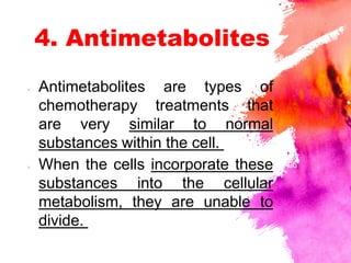 4. Antimetabolites
× Antimetabolites are types of
chemotherapy treatments that
are very similar to normal
substances within the cell.
× When the cells incorporate these
substances into the cellular
metabolism, they are unable to
divide.
 